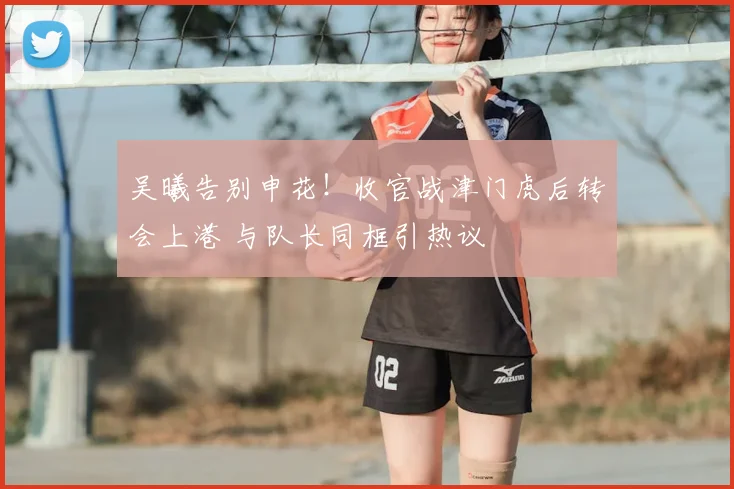 吴曦告别申花！收官战津门虎后转会上港 与队长同框引热议
