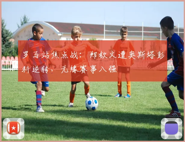 罗马站焦点战：郑钦文遭奥斯塔彭科逆转，无缘赛事八强
