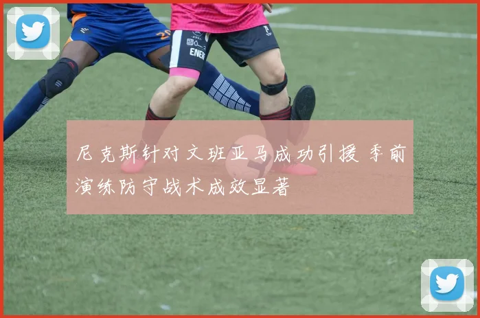 尼克斯针对文班亚马成功引援 季前演练防守战术成效显著