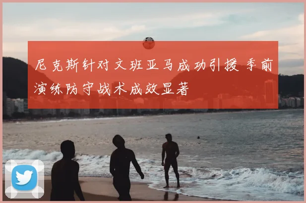尼克斯针对文班亚马成功引援 季前演练防守战术成效显著