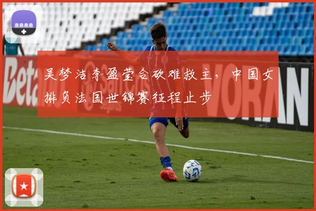 吴梦洁李盈莹合砍难救主，中国女排负法国世锦赛征程止步