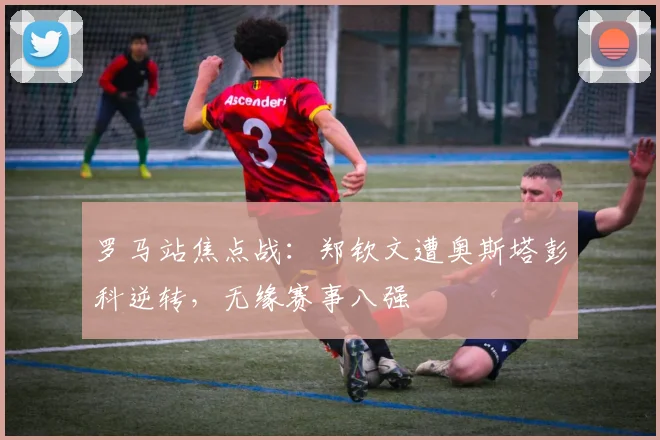 罗马站焦点战：郑钦文遭奥斯塔彭科逆转，无缘赛事八强