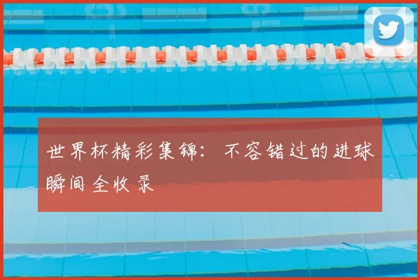 世界杯精彩集锦：不容错过的进球瞬间全收录