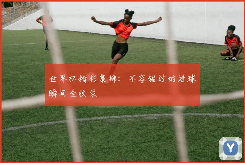 世界杯精彩集锦：不容错过的进球瞬间全收录